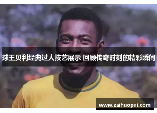球王贝利经典过人技艺展示 回顾传奇时刻的精彩瞬间
