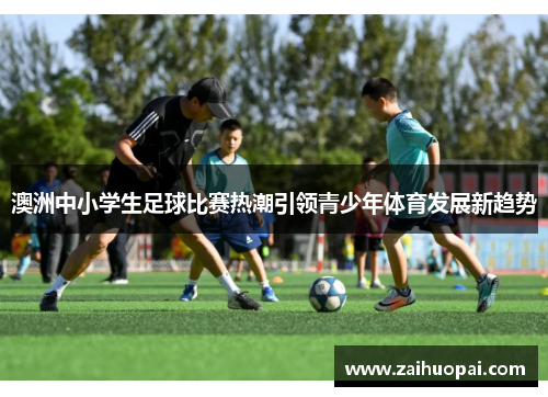 澳洲中小学生足球比赛热潮引领青少年体育发展新趋势
