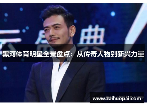 黑河体育明星全景盘点：从传奇人物到新兴力量