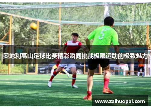 奥地利高山足球比赛精彩瞬间挑战极限运动的极致魅力
