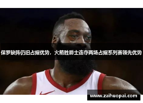 保罗缺阵仍旧占据优势，火箭胜爵士连夺两场占据系列赛领先优势