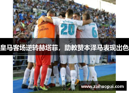 皇马客场逆转赫塔菲，助教赞本泽马表现出色