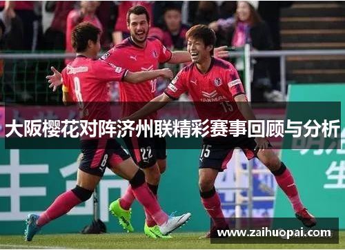 大阪樱花对阵济州联精彩赛事回顾与分析
