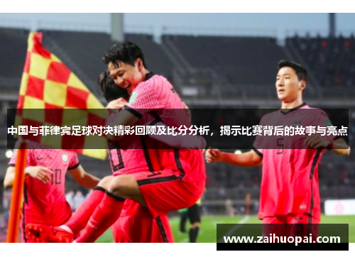 中国与菲律宾足球对决精彩回顾及比分分析，揭示比赛背后的故事与亮点