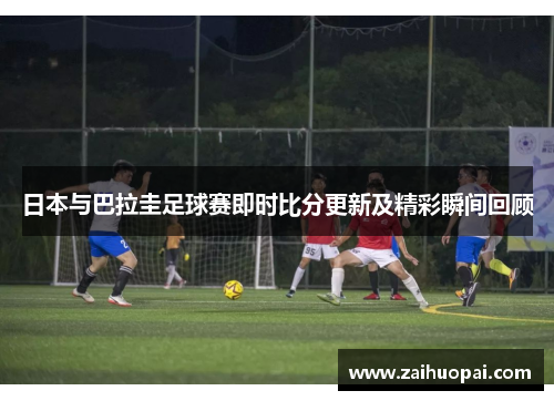 日本与巴拉圭足球赛即时比分更新及精彩瞬间回顾
