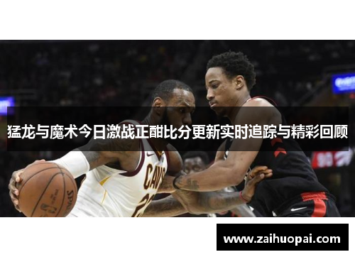 猛龙与魔术今日激战正酣比分更新实时追踪与精彩回顾