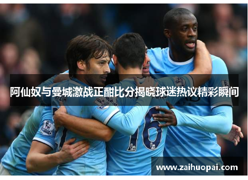 阿仙奴与曼城激战正酣比分揭晓球迷热议精彩瞬间