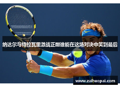 纳达尔与特拉瓦里激战正酣谁能在这场对决中笑到最后
