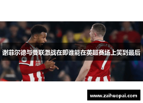 谢菲尔德与曼联激战在即谁能在英超赛场上笑到最后