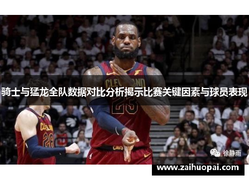 骑士与猛龙全队数据对比分析揭示比赛关键因素与球员表现