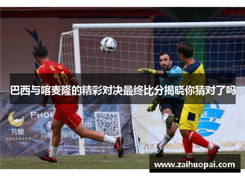 巴西与喀麦隆的精彩对决最终比分揭晓你猜对了吗